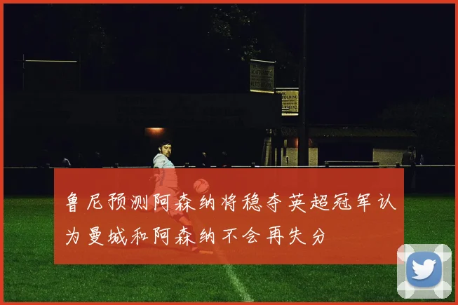 鲁尼预测阿森纳将稳夺英超冠军认为曼城和阿森纳不会再失分