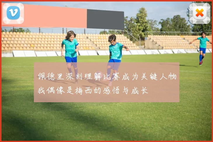 佩德里深刻理解比赛成为关键人物我偶像是梅西的感悟与成长