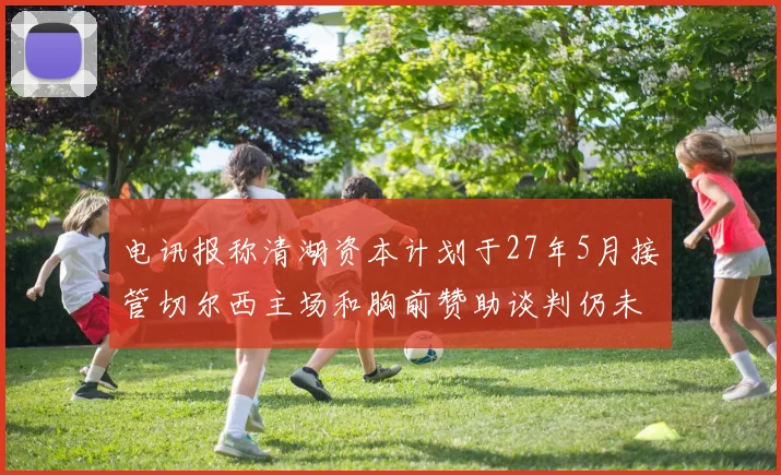 电讯报称清湖资本计划于27年5月接管切尔西主场和胸前赞助谈判仍未取得进展