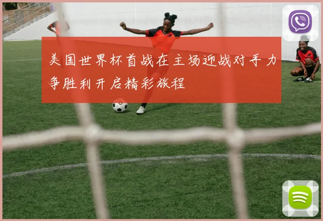 美国世界杯首战在主场迎战对手力争胜利开启精彩旅程