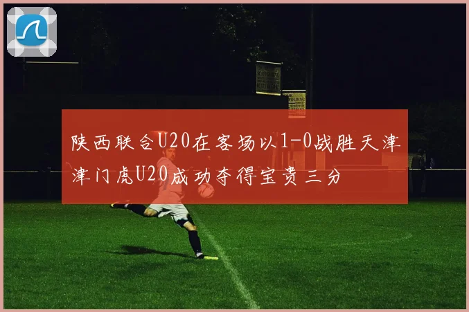 陕西联合U20在客场以1-0战胜天津津门虎U20成功夺得宝贵三分