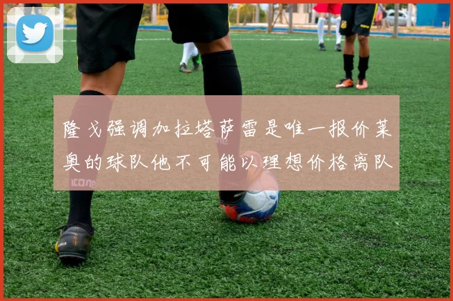 隆戈强调加拉塔萨雷是唯一报价莱奥的球队他不可能以理想价格离队