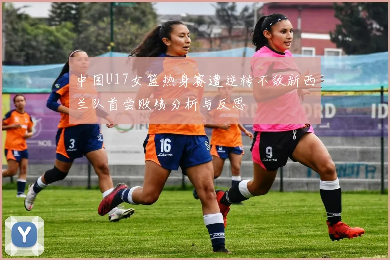 中国U17女篮热身赛遭逆转不敌新西兰队首尝败绩分析与反思