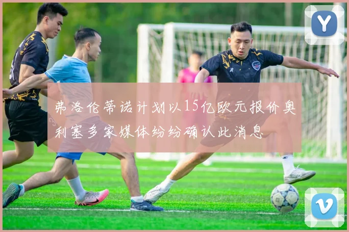 弗洛伦蒂诺计划以15亿欧元报价奥利塞多家媒体纷纷确认此消息