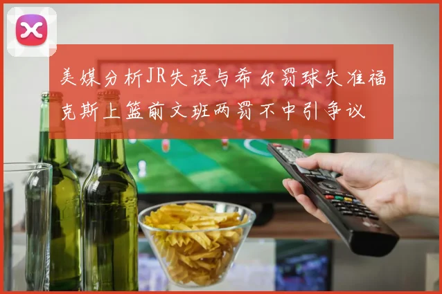 美媒分析JR失误与希尔罚球失准福克斯上篮前文班两罚不中引争议