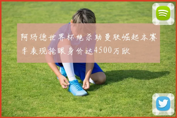 阿玛德世界杯绝杀助曼联崛起本赛季表现抢眼身价达4500万欧