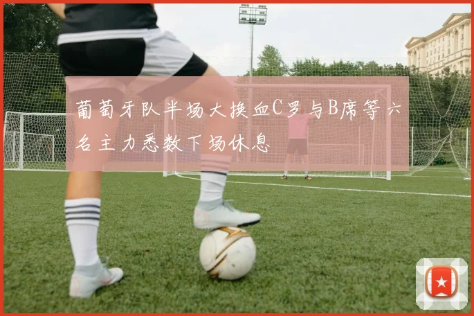 葡萄牙队半场大换血C罗与B席等六名主力悉数下场休息