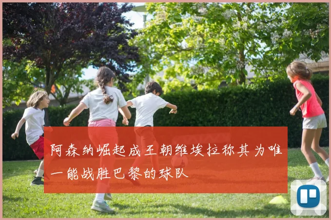阿森纳崛起成王朝维埃拉称其为唯一能战胜巴黎的球队