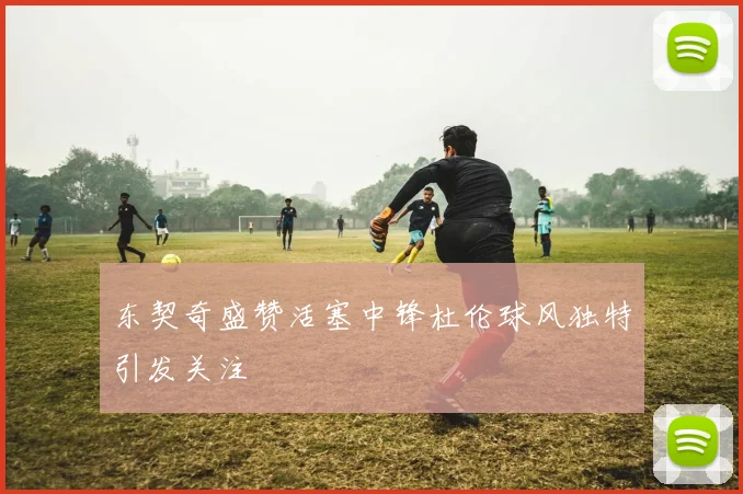 东契奇盛赞活塞中锋杜伦球风独特引发关注