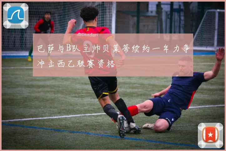 巴萨与B队主帅贝莱蒂续约一年力争冲击西乙联赛资格