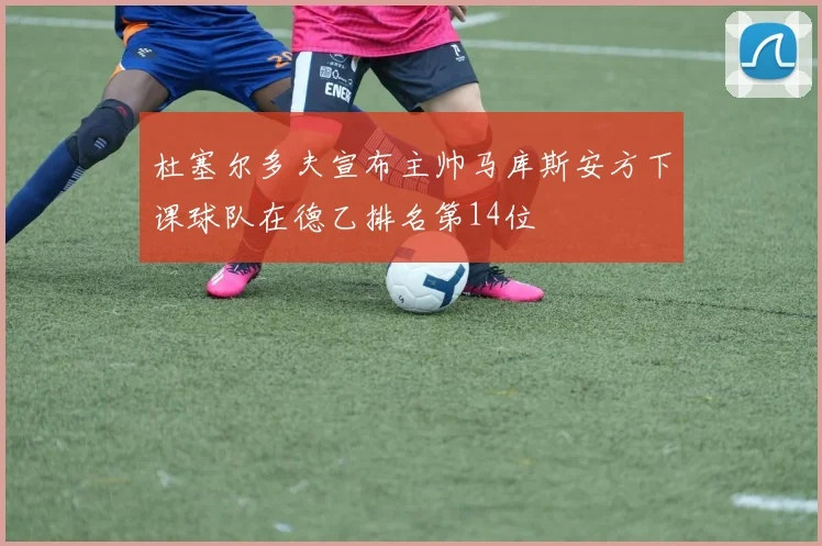 杜塞尔多夫宣布主帅马库斯安方下课球队在德乙排名第14位