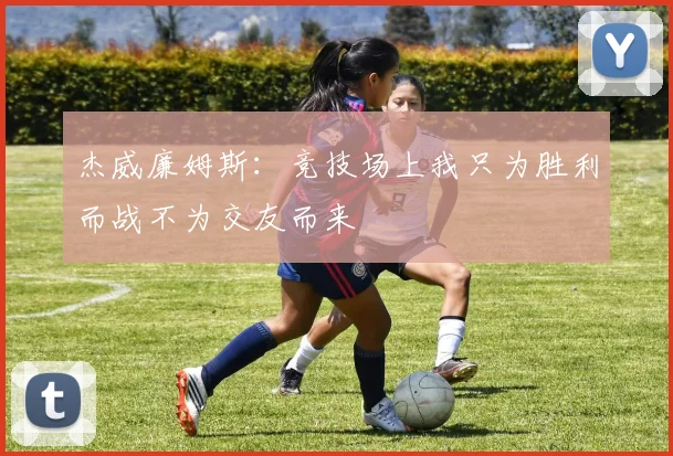 杰威廉姆斯：竞技场上我只为胜利而战不为交友而来