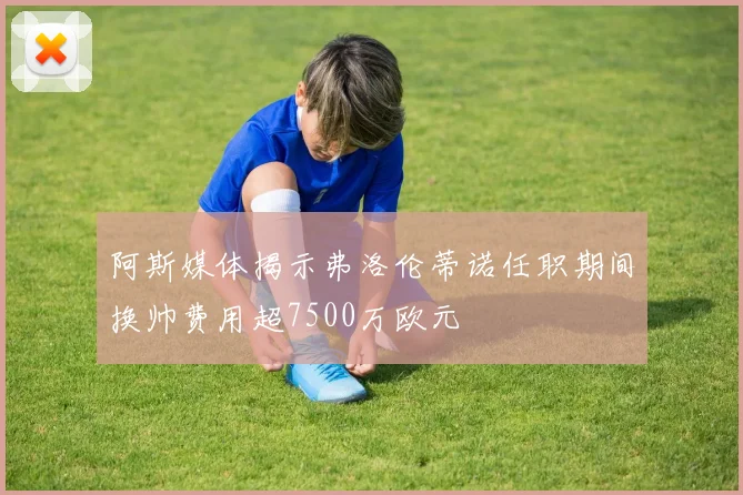 阿斯媒体揭示弗洛伦蒂诺任职期间换帅费用超7500万欧元