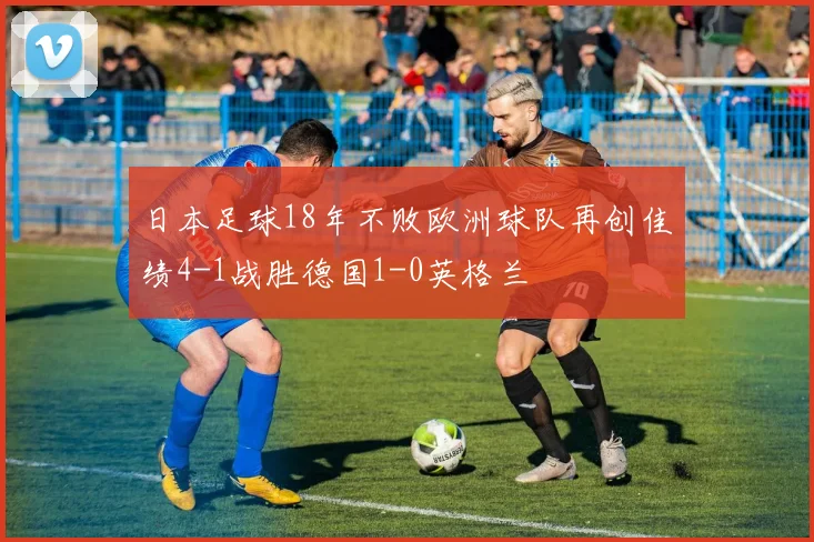 日本足球18年不败欧洲球队再创佳绩4-1战胜德国1-0英格兰