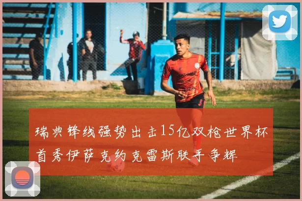 瑞典锋线强势出击15亿双枪世界杯首秀伊萨克约克雷斯联手争辉
