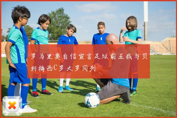 罗马里奥自信宣言足坛前五我与贝利梅西C罗大罗同列