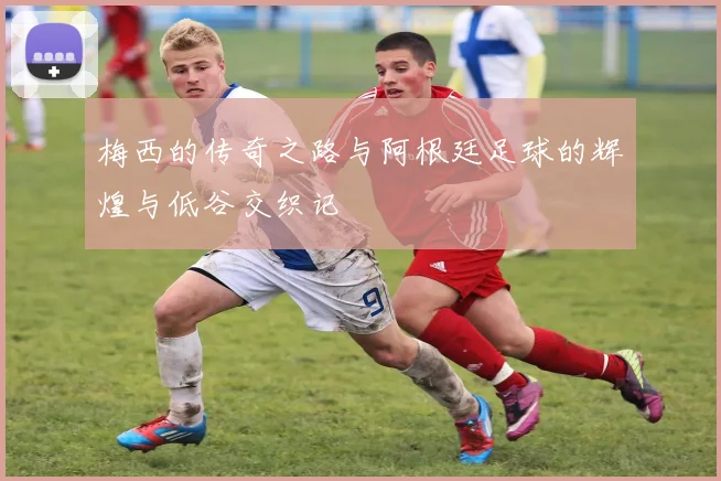 梅西的传奇之路与阿根廷足球的辉煌与低谷交织记