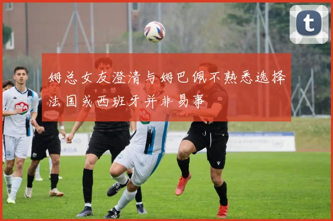 姆总女友澄清与姆巴佩不熟悉选择法国或西班牙并非易事