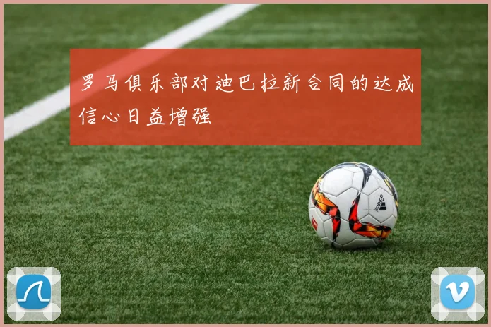 罗马俱乐部对迪巴拉新合同的达成信心日益增强