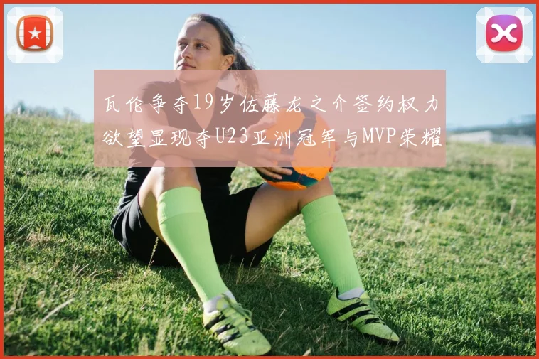 瓦伦争夺19岁佐藤龙之介签约权力欲望显现夺U23亚洲冠军与MVP荣耀