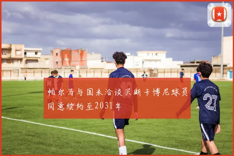 帕尔马与国米洽谈买断卡博尼球员同意续约至2031年