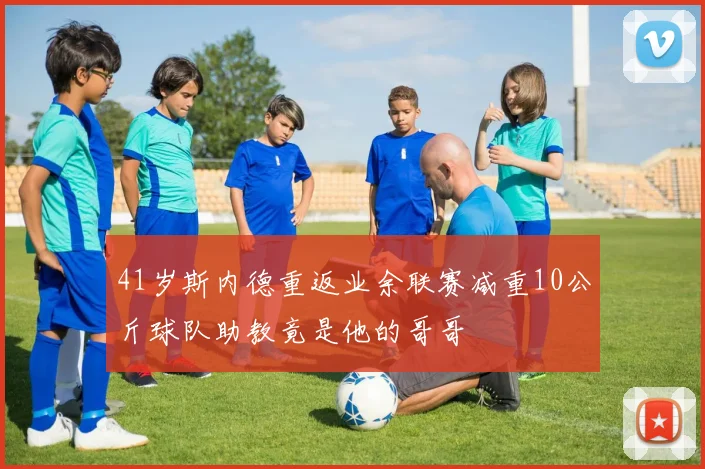 41岁斯内德重返业余联赛减重10公斤球队助教竟是他的哥哥