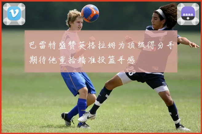 巴雷特盛赞英格拉姆为顶级得分手期待他重拾精准投篮手感