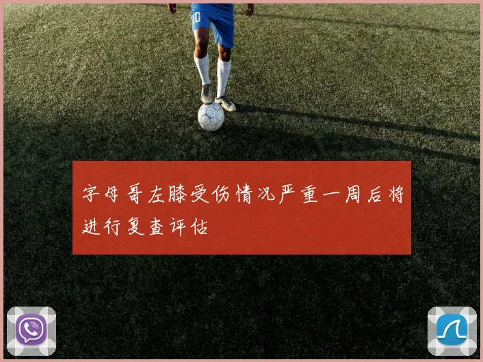 字母哥左膝受伤情况严重一周后将进行复查评估