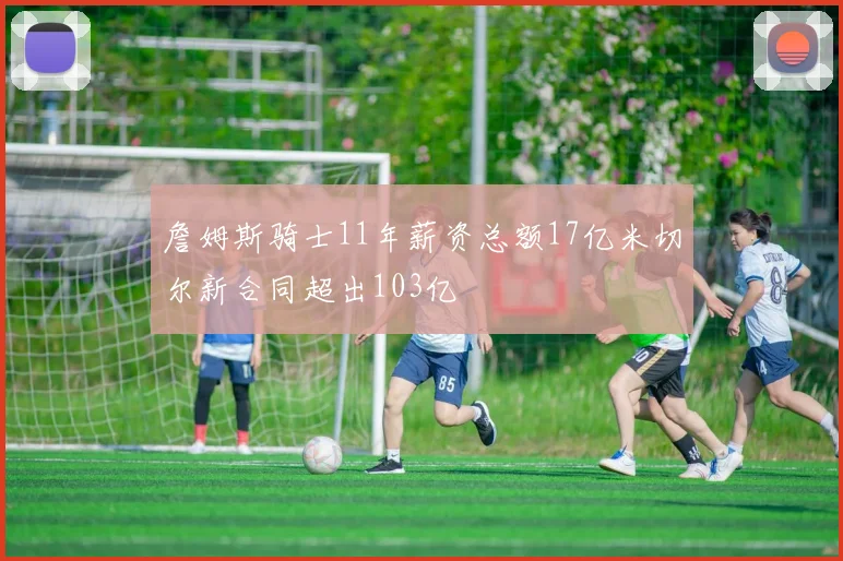 詹姆斯骑士11年薪资总额17亿米切尔新合同超出103亿