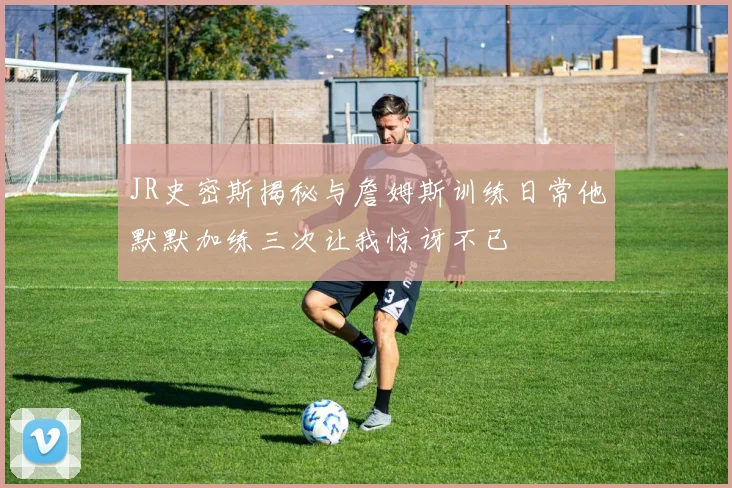 JR史密斯揭秘与詹姆斯训练日常他默默加练三次让我惊讶不已