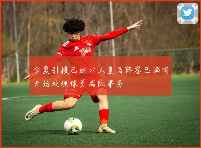 今夏引援已达六人皇马阵容已满将开始处理球员离队事务
