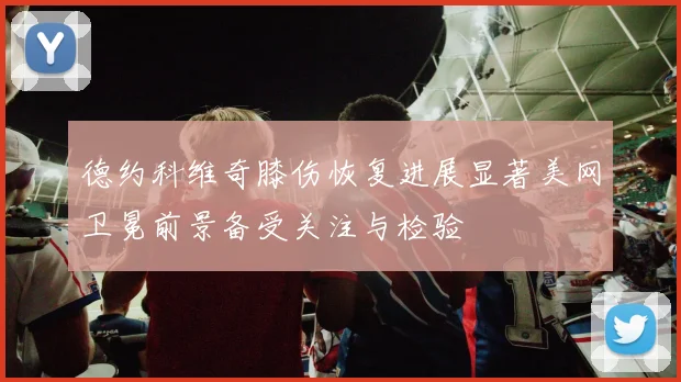 德约科维奇膝伤恢复进展显著美网卫冕前景备受关注与检验
