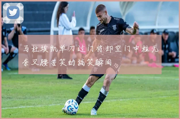 马杜埃凯单刀过门将却空门中柱无奈叉腰苦笑的搞笑瞬间