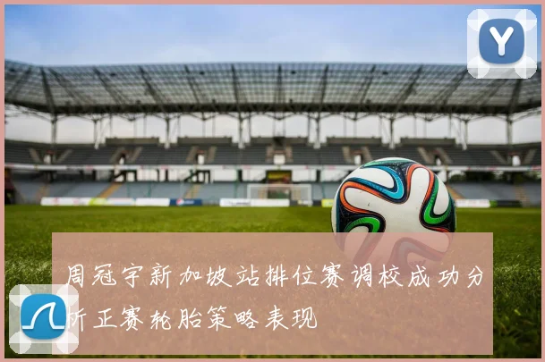 周冠宇新加坡站排位赛调校成功分析正赛轮胎策略表现