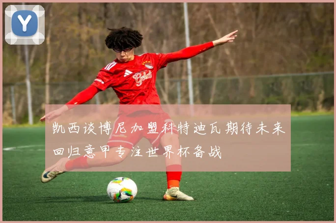凯西谈博尼加盟科特迪瓦期待未来回归意甲专注世界杯备战
